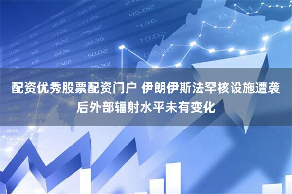 配资优秀股票配资门户 伊朗伊斯法罕核设施遭袭后外部辐射水平未有变化