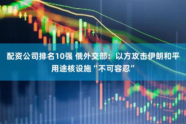 配资公司排名10强 俄外交部：以方攻击伊朗和平用途核设施“不可容忍”