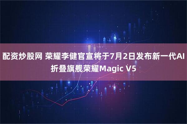 配资炒股网 荣耀李健官宣将于7月2日发布新一代AI折叠旗舰荣耀Magic V5