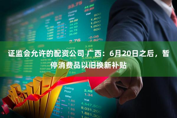 证监会允许的配资公司 广西：6月20日之后，暂停消费品以旧换新补贴