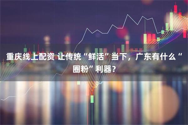 重庆线上配资 让传统“鲜活”当下，广东有什么“圈粉”利器？