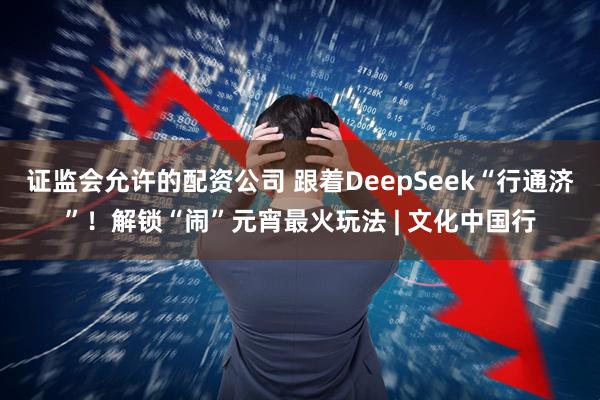 证监会允许的配资公司 跟着DeepSeek“行通济”！解锁“闹”元宵最火玩法 | 文化中国行