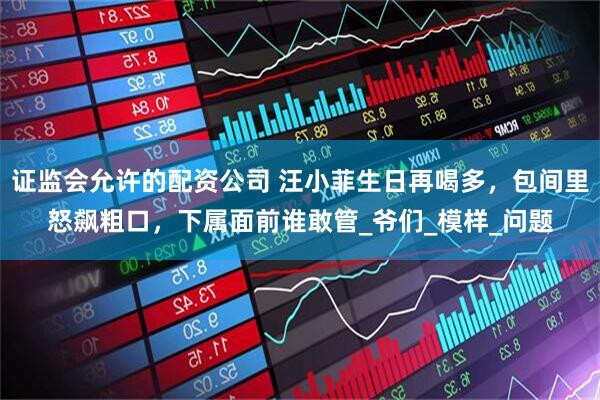 证监会允许的配资公司 汪小菲生日再喝多，包间里怒飙粗口，下属面前谁敢管_爷们_模样_问题