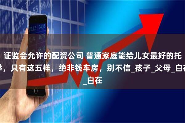 证监会允许的配资公司 普通家庭能给儿女最好的托举，只有这五样，绝非钱车房，别不信_孩子_父母_白在