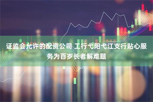 证监会允许的配资公司 工行弋阳弋江支行贴心服务为百岁长者解难题