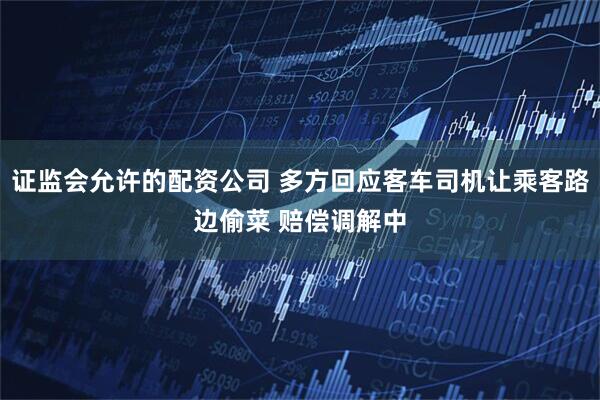 证监会允许的配资公司 多方回应客车司机让乘客路边偷菜 赔偿调解中