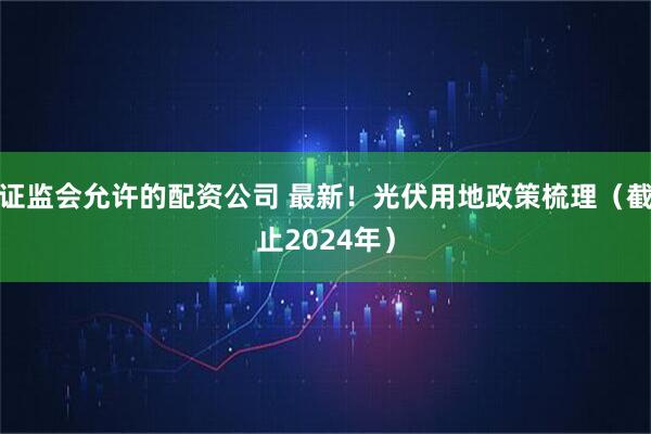 证监会允许的配资公司 最新！光伏用地政策梳理（截止2024年）