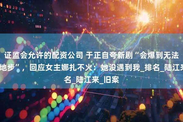证监会允许的配资公司 于正自夸新剧“会爆到无法想象的地步”，回应女主娜扎不火：她没遇到我_排名_陆江来_旧案