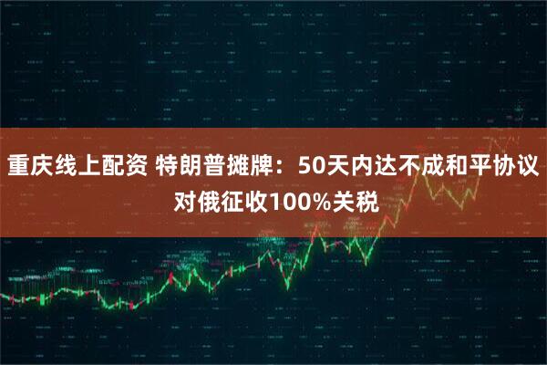 重庆线上配资 特朗普摊牌：50天内达不成和平协议 对俄征收100%关税