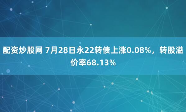 配资炒股网 7月28日永22转债上涨0.08%，转股溢价率68.13%