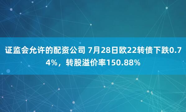 证监会允许的配资公司 7月28日欧22转债下跌0.74%，转股溢价率150.88%