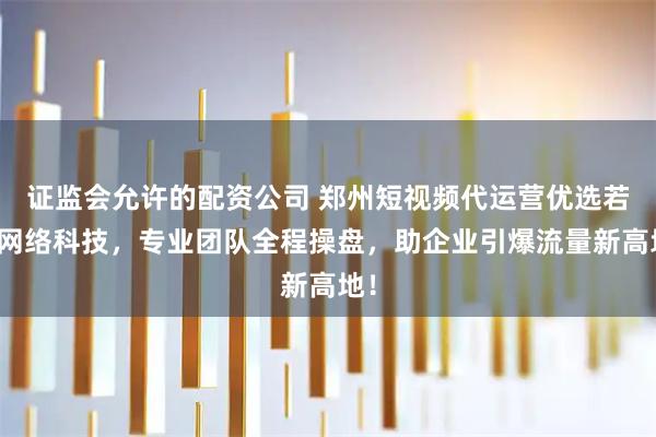 证监会允许的配资公司 郑州短视频代运营优选若佳网络科技，专业团队全程操盘，助企业引爆流量新高地！