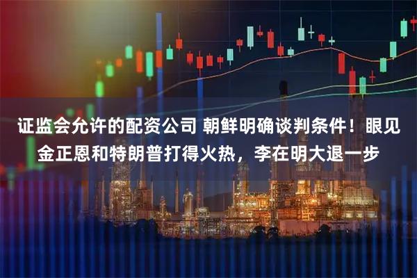 证监会允许的配资公司 朝鲜明确谈判条件！眼见金正恩和特朗普打得火热，李在明大退一步