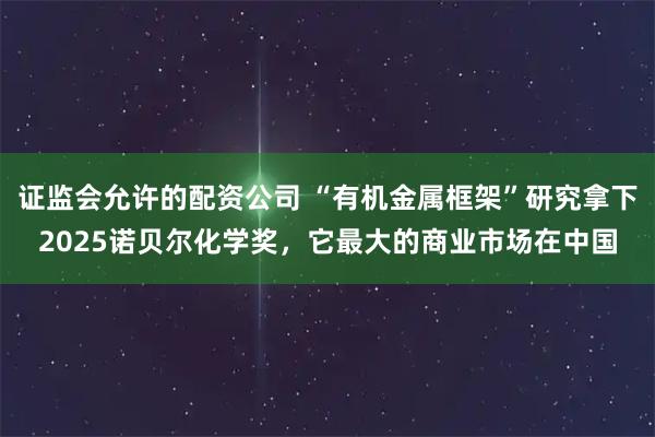 证监会允许的配资公司 “有机金属框架”研究拿下2025诺贝尔化学奖，它最大的商业市场在中国