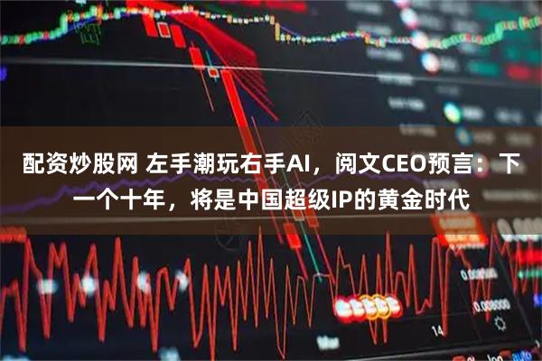 配资炒股网 左手潮玩右手AI，阅文CEO预言：下一个十年，将是中国超级IP的黄金时代