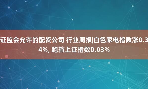 证监会允许的配资公司 行业周报|白色家电指数涨0.34%, 跑输上证指数0.03%