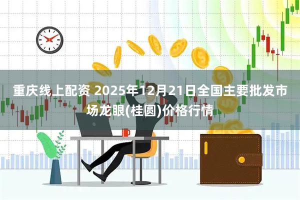 重庆线上配资 2025年12月21日全国主要批发市场龙眼(桂圆)价格行情