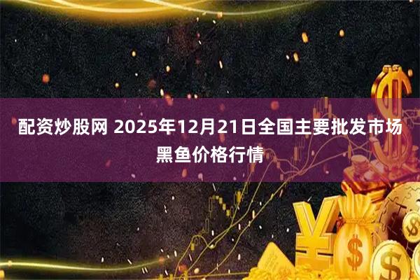 配资炒股网 2025年12月21日全国主要批发市场黑鱼价格行情