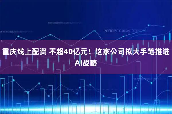 重庆线上配资 不超40亿元！这家公司拟大手笔推进AI战略