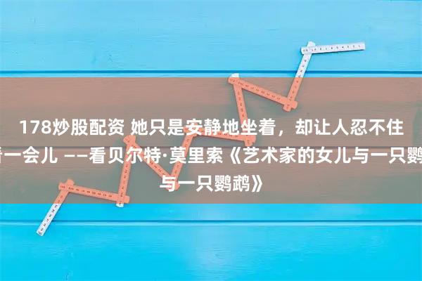 178炒股配资 她只是安静地坐着，却让人忍不住多看一会儿 ——看贝尔特·莫里索《艺术家的女儿与一只鹦鹉》