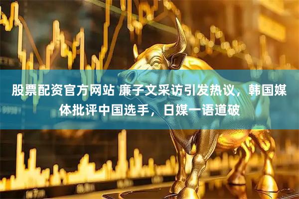 股票配资官方网站 廉子文采访引发热议，韩国媒体批评中国选手，日媒一语道破