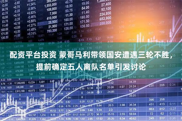 配资平台投资 蒙哥马利带领国安遭遇三轮不胜，提前确定五人离队名单引发讨论