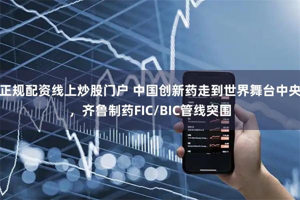 正规配资线上炒股门户 中国创新药走到世界舞台中央，齐鲁制药FIC/BIC管线突围