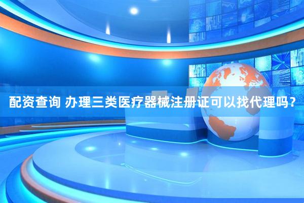 配资查询 办理三类医疗器械注册证可以找代理吗？