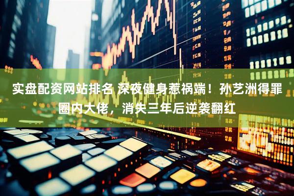 实盘配资网站排名 深夜健身惹祸端！孙艺洲得罪圈内大佬，消失三年后逆袭翻红