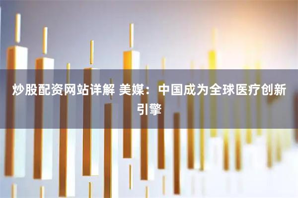 炒股配资网站详解 美媒：中国成为全球医疗创新引擎