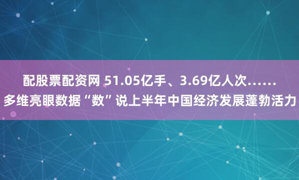 配股票配资网 51.05亿手、3.69亿人次……多维亮眼数据“数”说上半年中国经济发展蓬勃活力