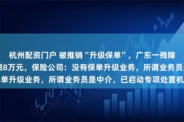 杭州配资门户 被推销“升级保单”，广东一残障男子退30万元保单亏损8万元，保险公司：没有保单升级业务，所谓业务员是中介，已启动专项处置机制