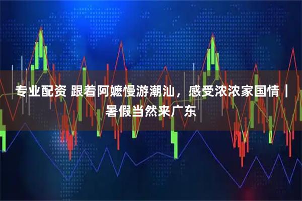 专业配资 跟着阿嬷慢游潮汕，感受浓浓家国情｜暑假当然来广东