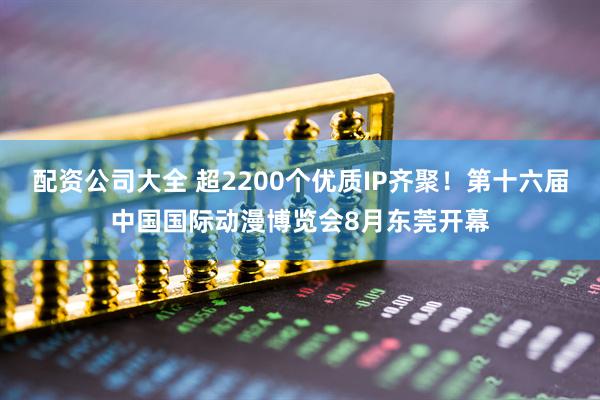 配资公司大全 超2200个优质IP齐聚！第十六届中国国际动漫博览会8月东莞开幕