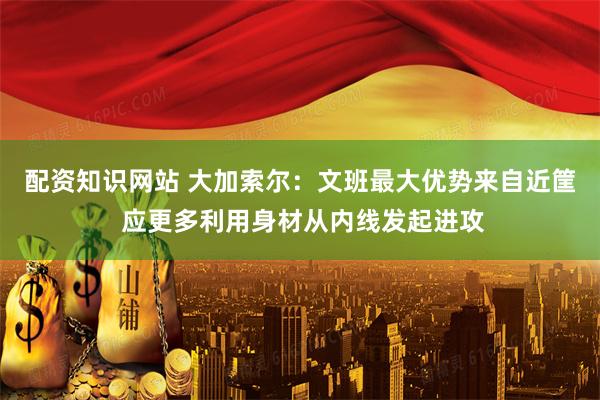 配资知识网站 大加索尔：文班最大优势来自近筐 应更多利用身材从内线发起进攻