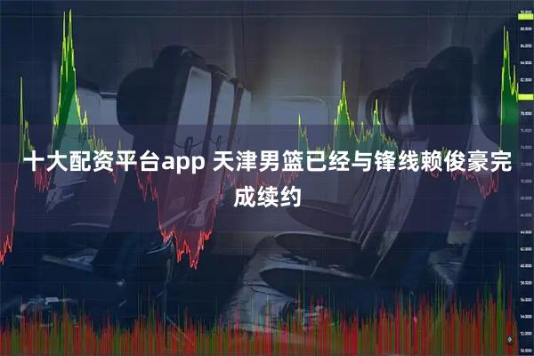 十大配资平台app 天津男篮已经与锋线赖俊豪完成续约