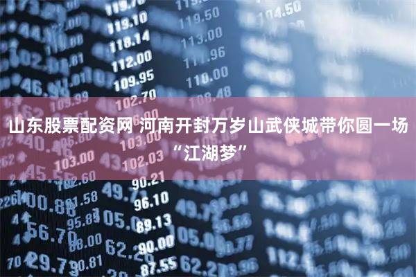 山东股票配资网 河南开封万岁山武侠城带你圆一场“江湖梦”