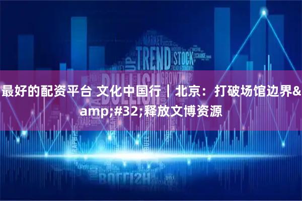 最好的配资平台 文化中国行｜北京：打破场馆边界 释放文博资源