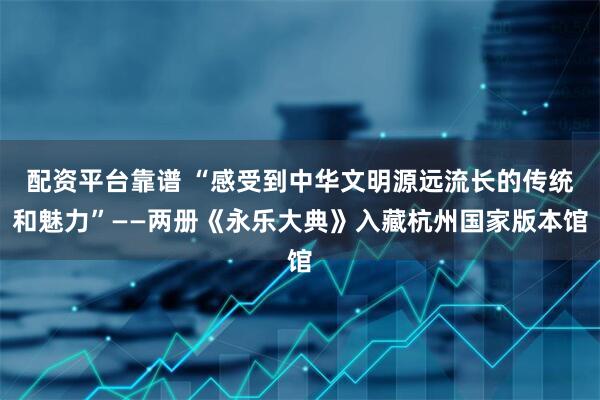 配资平台靠谱 “感受到中华文明源远流长的传统和魅力”——两册《永乐大典》入藏杭州国家版本馆