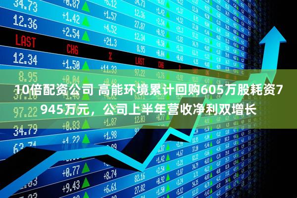 10倍配资公司 高能环境累计回购605万股耗资7945万元，公司上半年营收净利双增长